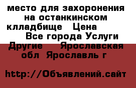 место для захоронения на останкинском клладбище › Цена ­ 1 000 000 - Все города Услуги » Другие   . Ярославская обл.,Ярославль г.